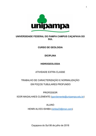 1
UNIVERSIDADE FEDERAL DO PAMPA CAMPUS CAÇAPAVA DO
SUL
CURSO DE GEOLOGIA
DICIPLINA
HIDROGEOLOGIA
ATIVIDADE EXTRA CLASSE
TRABALHO DE CARACTERIZAÇÃO E NORMALIZAÇÃO
EM POÇOS TUBULARES PROFUNDO
PROFESSOR
IGOR MAGALHAES CLEMENTE (igorclemente@unipampa.edu.br)
ALUNO
HENRI ALVES ISHIBA (ishiba33@msn.com)
Caçapava do Sul 06 de julho de 2018
 
