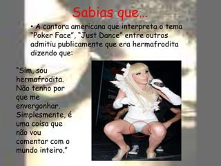 Sabias que… A cantora americana que interpreta o tema “Poker Face”, “Just Dance” entre outros admitiu publicamente que era hermafrodita dizendo que:“Sim, sou hermafrodita. Não tenho por que me envergonhar. Simplesmente, é uma coisa que não vou comentar com o mundo inteiro.”