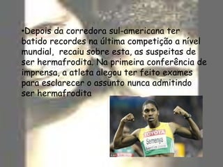 Depois da corredora sul-americana ter batido recordes na última competição a nível mundial,  recaiu sobre esta, as suspeitas de ser hermafrodita. Na primeira conferência de  imprensa, a atleta alegou ter feito exames para esclarecer o assunto nunca admitindo ser hermafroditaInquéritosNo âmbito deste trabalho realizámos um inquérito às turmas do 7ºano nos quais obtivemos os seguintes resultados:
