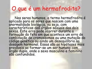 O que é um hermafrodita?		Nos seres humanos, o termo hermafrodita é aplicado para os seres que nascem com uma anormalidade biológica, ou seja, com características dos órgãos sexuais dos dois sexos. Este erro pode ocorrer durante a formação do feto em que acontece um erro de combinação de cromossomas ou uma mutação do código genético ou ainda um desequilíbrio na dosagem hormonal. Essas são as hipóteses mais prováveis ao formar-se um ser humano com órgão duplo, onde o sexo masculino e feminino são confundidos.