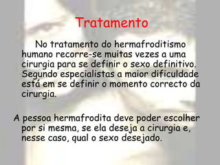 Tratamento		No tratamento do hermafroditismo humano recorre-se muitas vezes a uma cirurgia para se definir o sexo definitivo. Segundo especialistas a maior dificuldade está em se definir o momento correcto da cirurgia.A pessoa hermafrodita deve poder escolher por si mesma, se ela deseja a cirurgia e, nesse caso, qual o sexo desejado.