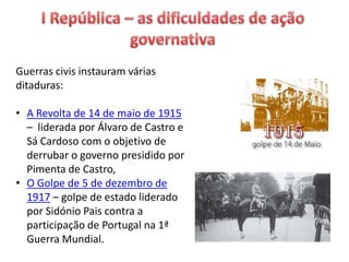 Guerras civis instauram várias
ditaduras:
• A Revolta de 14 de maio de 1915
– liderada por Álvaro de Castro e
Sá Cardoso com o objetivo de
derrubar o governo presidido por
Pimenta de Castro,
• O Golpe de 5 de dezembro de
1917 – golpe de estado liderado
por Sidónio Pais contra a
participação de Portugal na 1ª
Guerra Mundial.
 