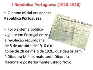 • O nome oficial era apenas
República Portuguesa.
• Foi o sistema político
vigente em Portugal entre
a revolução republicana
de 5 de outubro de 1910 e o
golpe de 28 de maio de 1926, que deu origem
à Ditadura Militar, mais tarde Ditadura
Nacional e posteriormente Estado Novo.
 