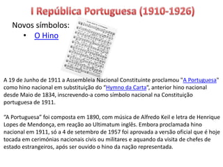 Novos símbolos:
• O Hino
A 19 de Junho de 1911 a Assembleia Nacional Constituinte proclamou "A Portuguesa"
como hino nacional em substituição do “Hymno da Carta“, anterior hino nacional
desde Maio de 1834, inscrevendo-a como símbolo nacional na Constituição
portuguesa de 1911.
“A Portuguesa” foi composta em 1890, com música de Alfredo Keil e letra de Henrique
Lopes de Mendonça, em reação ao Ultimatum inglês. Embora proclamada hino
nacional em 1911, só a 4 de setembro de 1957 foi aprovada a versão oficial que é hoje
tocada em cerimónias nacionais civis ou militares e aquando da visita de chefes de
estado estrangeiros, após ser ouvido o hino da nação representada.
 