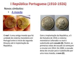 Novos símbolos:
• A moeda
O real é uma antiga moeda que foi
unidade do sistema monetário em
Portugal entre o início da segunda
Dinastia até à implantação da
República.
Com a implantação da República, a 5
de Outubro de 1910, o sistema
monetário é alterado e o real é
substituído pelo escudo ($). Porém, as
primeiras notas de escudo só começam
a circular em 1914. Em 2002, o escudo
deixa de circular pois é substituído por
uma nova moeda, o euro (€).
 