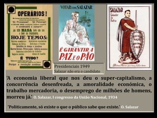Presidenciais 1949
Salazar não era o candidato
'Politicamente, só existe o que o público sabe que existe.' O. Salazar
'A economia liberal que nos deu o super-capitalismo, a
concorrência desenfreada, a amoralidade económica, o
trabalho mercadoria, o desemprego de milhões de homens,
morreu já.’ O. Salazar, I congresso da União Nacional, 1934
 