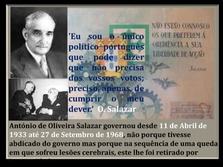 António de Oliveira Salazar governou desde 11 de Abril de
1933 até 27 de Setembro de 1968, não porque tivesse
abdicado do governo mas porque na sequência de uma queda
em que sofreu lesões cerebrais, este lhe foi retirado por
incapacidade .
'Eu sou o único
político português
que pode dizer
que não precisa
dos vossos votos;
preciso, apenas, de
cumprir o meu
dever.‘ O. Salazar
 