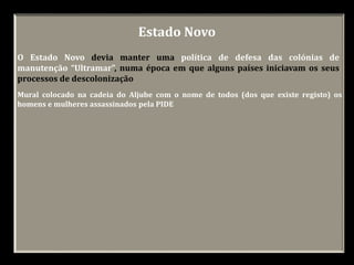 Estado Novo
O Estado Novo devia manter uma política de defesa das colónias de
manutenção “Ultramar”, numa época em que alguns países iniciavam os seus
processos de descolonização
Mural colocado na cadeia do Aljube com o nome de todos (dos que existe registo) os
homens e mulheres assassinados pela PIDE
 