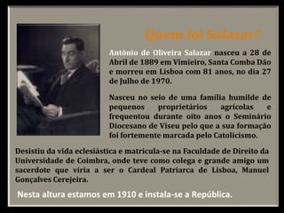 António de Oliveira Salazar nasceu a 28 de
Abril de 1889 em Vimieiro, Santa Comba Dão
e morreu em Lisboa com 81 anos, no dia 27
de Julho de 1970.
Nasceu no seio de uma família humilde de
pequenos proprietários agrícolas e
frequentou durante oito anos o Seminário
Diocesano de Viseu pelo que a sua formação
foi fortemente marcada pelo Catolicismo.
Desistiu da vida eclesiástica e matricula-se na Faculdade de Direito da
Universidade de Coimbra, onde teve como colega e grande amigo um
sacerdote que viria a ser o Cardeal Patriarca de Lisboa, Manuel
Gonçalves Cerejeira.
Quem foi Salazar?
Nesta altura estamos em 1910 e instala-se a República.
 