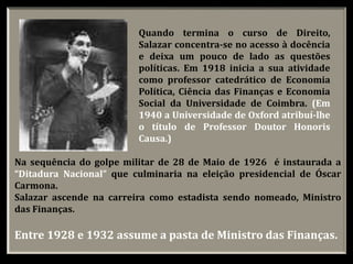 Quando termina o curso de Direito,
Salazar concentra-se no acesso à docência
e deixa um pouco de lado as questões
políticas. Em 1918 inicia a sua atividade
como professor catedrático de Economia
Política, Ciência das Finanças e Economia
Social da Universidade de Coimbra. (Em
1940 a Universidade de Oxford atribuí-lhe
o título de Professor Doutor Honoris
Causa.)
Na sequência do golpe militar de 28 de Maio de 1926 é instaurada a
“Ditadura Nacional” que culminaria na eleição presidencial de Óscar
Carmona.
Salazar ascende na carreira como estadista sendo nomeado, Ministro
das Finanças.
Entre 1928 e 1932 assume a pasta de Ministro das Finanças.
 