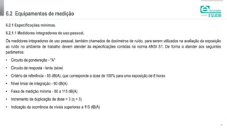 6.2 Equipamentos de medição
| 10
6.2.1 Especificações mínimas.
6.2.1.1 Medidores integradores de uso pessoal.
Os medidores integradores de uso pessoal, também chamados de dosímetros de ruído, para serem utilizados na avaliação da exposição
ao ruído no ambiente de trabalho devem atender às especificações contidas na norma ANSI S1. De forma a atender aos seguintes
parâmetros:
• Circuito de ponderação - "A"
• Circuito de resposta - lenta (slow)
• Critério de referência - 85 dB(A), que corresponde a dose de 100% para uma exposição de 8 horas
• Nível limiar de integração - 80 dB(A)
• Faixa de medição mínima - 80 a 115 dB(A)
• Incremento de duplicação de dose = 3 (q = 3)
• Indicação da ocorrência de níveis superiores a 115 dB(A)
 