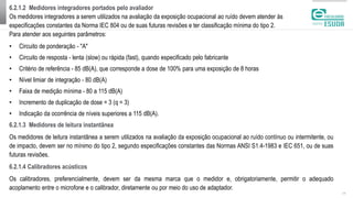 6.2.1.2 Medidores integradores portados pelo avaliador
Os medidores integradores a serem utilizados na avaliação da exposição ocupacional ao ruído devem atender às
especificações constantes da Norma IEC 804 ou de suas futuras revisões e ter classificação mínima do tipo 2.
Para atender aos seguintes parâmetros:
| 11
• Circuito de ponderação - "A"
• Circuito de resposta - lenta (slow) ou rápida (fast), quando especificado pelo fabricante
• Critério de referência - 85 dB(A), que corresponde a dose de 100% para uma exposição de 8 horas
• Nível limiar de integração - 80 dB(A)
• Faixa de medição mínima - 80 a 115 dB(A)
• Incremento de duplicação de dose = 3 (q = 3)
• Indicação da ocorrência de níveis superiores a 115 dB(A).
6.2.1.3 Medidores de leitura instantânea
Os medidores de leitura instantânea a serem utilizados na avaliação da exposição ocupacional ao ruído contínuo ou intermitente, ou
de impacto, devem ser no mínimo do tipo 2, segundo especificações constantes das Normas ANSI S1.4-1983 e IEC 651, ou de suas
futuras revisões.
6.2.1.4 Calibradores acústicos
Os calibradores, preferencialmente, devem ser da mesma marca que o medidor e, obrigatoriamente, permitir o adequado
acoplamento entre o microfone e o calibrador, diretamente ou por meio do uso de adaptador.
 