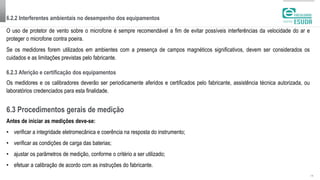 6.2.3 Aferição e certificação dos equipamentos
| 12
O uso de protetor de vento sobre o microfone é sempre recomendável a fim de evitar possíveis interferências da velocidade do ar e
proteger o microfone contra poeira.
Se os medidores forem utilizados em ambientes com a presença de campos magnéticos significativos, devem ser considerados os
cuidados e as limitações previstas pelo fabricante.
6.2.2 Interferentes ambientais no desempenho dos equipamentos
Os medidores e os calibradores deverão ser periodicamente aferidos e certificados pelo fabricante, assistência técnica autorizada, ou
laboratórios credenciados para esta finalidade.
6.3 Procedimentos gerais de medição
Antes de iniciar as medições deve-se:
• verificar a integridade eletromecânica e coerência na resposta do instrumento;
• verificar as condições de carga das baterias;
• ajustar os parâmetros de medição, conforme o critério a ser utilizado;
• efetuar a calibração de acordo com as instruções do fabricante.
 