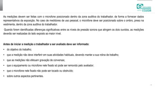 | 13
As medições devem ser feitas com o microfone posicionado dentro da zona auditiva do trabalhador, de forma a fornecer dados
representativos da exposição. No caso de medidores de uso pessoal, o microfone deve ser posicionado sobre o ombro, preso na
vestimenta, dentro da zona auditiva do trabalhador.
Quando forem identificadas diferenças significativas entre os níveis de pressão sonora que atingem os dois ouvidos, as medições
deverão ser realizadas do lado exposto ao maior nível.
Antes de iniciar a medição o trabalhador a ser avaliado deve ser informado:
• do objetivo do trabalho;
• que a medição não deve interferir em suas atividades habituais, devendo manter a sua rotina de trabalho;
• que as medições não efetuam gravação de conversas;
• que o equipamento ou microfone nele fixado só pode ser removido pelo avaliador;
• que o microfone nele fixado não pode ser tocado ou obstruído;
• sobre outros aspectos pertinentes.
 