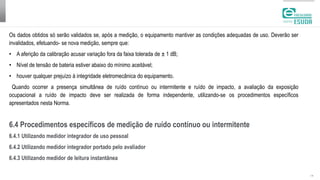 | 14
Os dados obtidos só serão validados se, após a medição, o equipamento mantiver as condições adequadas de uso. Deverão ser
invalidados, efetuando- se nova medição, sempre que:
• A aferição da calibração acusar variação fora da faixa tolerada de ± 1 dB;
• Nível de tensão de bateria estiver abaixo do mínimo aceitável;
• houver qualquer prejuízo à integridade eletromecânica do equipamento.
Quando ocorrer a presença simultânea de ruído contínuo ou intermitente e ruído de impacto, a avaliação da exposição
ocupacional a ruído de impacto deve ser realizada de forma independente, utilizando-se os procedimentos específicos
apresentados nesta Norma.
6.4 Procedimentos específicos de medição de ruído contínuo ou intermitente
6.4.1 Utilizando medidor integrador de uso pessoal
6.4.2 Utilizando medidor integrador portado pelo avaliador
6.4.3 Utilizando medidor de leitura instantânea
 