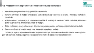 6.5 Procedimentos específicos de medição de ruído de impacto
| 15
a) Realize os ajustes preliminares no equipamento e sua calibração.
b) Mantenha o microfone do medidor dentro da zona auditiva do trabalhador e posicione-se de forma a minimizar a interferência
na medição.
c) Acompanhe toda a movimentação do trabalhador no exercício de suas funções, de forma a manter o microfone posicionado
dentro da zona auditiva, durante todo o período de medição.
d) Efetue medições em número suficiente para determinar os níveis deimpacto a que fica submetido o trabalhador avaliado.
e) Determine o número de impactos por dia a que fica exposto o trabalhador avaliado.
O número de impactos e os níveis medidos em um período menor que a jornada diária de trabalho poderão ser extrapolados
para toda a jornada, desde que o período avaliado seja representativo de toda a exposição do trabalhador.
 