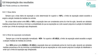 6.6 Interpretação dos resultados
6.6.1 Ruído contínuo ou intermitente
| 16
Sempre que a dose diária de exposição a ruído determinada for superior a 100%, o limite de exposição estará excedido e
exigirá a adoção imediata de medidas de controle.
Se a dose diária estiver entre 50% e 100% a exposição deve ser considerada acima do nível de ação, devendo ser adotadas
medidas preventivas de forma a minimizar a probabilidade de que as exposições ao ruído causem prejuízos à audição do trabalhador
e evitar que o limite de exposição seja ultrapassado.
6.6.1.1 Dose diária
Sempre que o nível de exposição normalizado - NEN - for superior a 85 dB(A), o limite de exposição estará excedido e exigirá
a adoção imediata de medidas de controle.
Se o NEN estiver entre 82dB(A) e 85 dB(A) a exposição deve ser considerada acima do nível de ação, devendo ser adotadas
medidas preventivas a fim de minimizar a probabilidade de que as exposições ao ruído causem prejuízos à audição do trabalhador e
evitar que o limite de exposição seja ultrapassado.
6.6.1.2 Nível de exposição normalizado
 