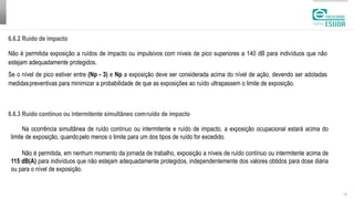 6.6.2 Ruído de impacto
| 18
Não é permitida exposição a ruídos de impacto ou impulsivos com níveis de pico superiores a 140 dB para indivíduos que não
estejam adequadamente protegidos.
Se o nível de pico estiver entre (Np - 3) e Np a exposição deve ser considerada acima do nível de ação, devendo ser adotadas
medidaspreventivas para minimizar a probabilidade de que as exposições ao ruído ultrapassem o limite de exposição.
6.6.3 Ruído contínuo ou intermitente simultâneo comruído de impacto
Na ocorrência simultânea de ruído contínuo ou intermitente e ruído de impacto, a exposição ocupacional estará acima do
limite de exposição, quandopelo menos o limite para um dos tipos de ruído for excedido.
Não é permitida, em nenhum momento da jornada de trabalho, exposição a níveis de ruído contínuo ou intermitente acima de
115 dB(A) para indivíduos que não estejam adequadamente protegidos, independentemente dos valores obtidos para dose diária
ou para o nível de exposição.
 