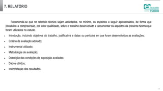7. RELATÓRIO
| 19
Recomenda-se que no relatório técnico sejam abordados, no mínimo, os aspectos a seguir apresentados, de forma que
possibilite a compreensão, por leitor qualificado, sobre o trabalho desenvolvido e documentar os aspectos da presente Norma que
foram utilizados no estudo.
 Introdução, incluindo objetivos do trabalho, justificativa e datas ou períodos em que foram desenvolvidas as avaliações;
 Critério de avaliação adotado;
 Instrumental utilizado;
 Metodologia de avaliação;
 Descrição das condições de exposição avaliadas;
 Dados obtidos;
 Interpretação dos resultados.
 
