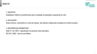 NHO 01
| 2
1. OBJETIVO
Estabelecer critérios e procedimentos para a avaliação da exposição ocupacional ao ruído.
2. APLICAÇÃO
Ruído contínuo, intermitente e a ruído de impacto, não estando voltada para condições de conforto acústico.
3. REFERÊNCIAS NORMATIVAS
ANSI S 1.25 (1991) - Specification for personal noise dosimeters
IEC 651 (1993) - Sound Level Meters
 