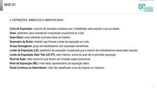 NHO 01
| 3
4. DEFINIÇÕES, SIMBOLOS E ABREVIATURAS
Ciclo de Exposição: conjunto de situações acústicas que o trabalhador está exposto e que se repete.
Dose: parâmetro para caracterizar a exposição ocupacional ao ruído.
Dose Diária: dose referente à jornada diária de trabalho.
Dosímetro de Ruído: medidor que fornece a dose da exposição ao ruído.
Grupo Homogêneo: grupo de trabalhadores com exposição semelhante.
Limite de Exposição (LE): parâmetro de exposição ocupacional que a maioria dos trabalhadores possa estar exposta.
Limite de Exposição Valor Teto (LE-VT): valor máximo, acima do qual não é permitida exposição.
Nível de Ação: Valor acima do qual devem ser iniciadas ações preventivas
Nível de Exposição (NE): nível médio representativo da exposição diária.
Ruído Contínuo ou Intermitente: ruído não classificado como de impacto ou impulsivo.
 