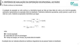 5. CRITÉRIOS DE AVALIAÇÃO DA EXPOSIÇÃO OCUPACIONAL AO RUÍDO
5.1 Ruído contínuo ou intermitente
| 4
A avaliação da exposição ao ruído contínuo ou intermitente deverá ser feita por dose diária de ruído ou do nível de exposição,
parâmetros representativos da exposição diária do trabalhador. Parâmetros totalmente equivalentes, sendo possível, a partir de um
obter-se o outro, mediante as expressões matemáticas que segue
onde:
NE = nível de exposição
D = dose diária de ruído em porcentagem
TE = tempo de duração, em minutos, da jornada diária de trabalho
A avaliação deve ser realizada utilizando-se medidores integradores de uso pessoal, fixados no trabalhador.
 
