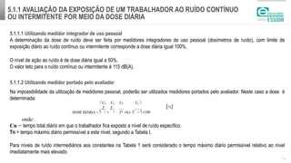 5.1.1 AVALIAÇÃO DA EXPOSIÇÃO DE UM TRABALHADOR AO RUÍDO CONTÍNUO
OU INTERMITENTE POR MEIO DA DOSE DIÁRIA
| 5
5.1.1.1 Utilizando medidor integrador de uso pessoal
A determinação da dose de ruído deve ser feita por medidores integradores de uso pessoal (dosímetros de ruído), com limite de
exposição diário ao ruído contínuo ou intermitente corresponde a dose diária igual 100%.
O nível de ação ao ruído é de dose diária igual a 50%.
O valor teto para o ruído contínuo ou intermitente é 115 dB(A).
5.1.1.2 Utilizando medidor portado pelo avaliador
Na impossibilidade da utilização de medidores pessoal, poderão ser utilizados medidores portados pelo avaliador. Neste caso a dose é
determinada:
onde:
Cn = tempo total diário em que o trabalhador fica exposto a nível de ruído específico.
Tn = tempo máximo diário permissível a este nível, segundo a Tabela l.
Para níveis de ruído intermediários aos constantes na Tabela 1 será considerado o tempo máximo diário permissível relativo ao nível
imediatamente mais elevado.
 