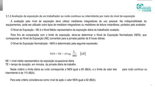 | 6
5.1.2 Avaliação da exposição de um trabalhador ao ruído contínuo ou intermitente por meio do nível de exposição
A avaliação pelo nível de exposição deve utilizar medidores integradores de uso pessoal. Na indisponibilidade do
equipamentos, pode ser utilizado outro tipos de medidore integradores ou medidores de leitura instantânea, portados pelo avaliador.
O Nível de Exposição - NE é o Nível Médio representativo da exposição diária do trabalhador avaliado.
Para fins de comparação com o limite de exposição, deve-se determinar o Nível de Exposição Normalizado (NEN), que
corresponde ao Nível de Exposição (NE) convertido para a jornada padrão de 8 horas diárias.
O Nível de Exposição Normalizado - NEN é determinado pela seguinte expressão:
NE = nível médio representativo da exposição ocupacional diária
TE = tempo de duração, em minutos, da jornada diária de trabalho
Neste critério o limite diária ao ruído corresponde a NEN igual a 85 dB(A), e o limite de valor teto para ruído contínuo ou
intermitente é de 115 dB(A).
Para este critério considera-se como nível de ação o valor NEN igual a 82 dB(A).
 