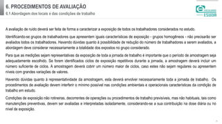 6. PROCEDIMENTOS DE AVALIAÇÃO
6.1 Abordagem dos locais e das condições de trabalho
| 9
A avaliação de ruído deverá ser feita de forma a caracterizar a exposição de todos os trabalhadores considerados no estudo.
Identificando-se grupos de trabalhadores que apresentem iguais características de exposição - grupos homogêneos - não precisarão ser
avaliados todos os trabalhadores. Havendo dúvidas quanto à possibilidade de redução do número de trabalhadores a serem avaliados, a
abordagem deve considerar necessariamente a totalidade dos expostos no grupo considerado.
Para que as medições sejam representativas da exposição de toda a jornada de trabalho é importante que o período de amostragem seja
adequadamente escolhido. Se forem identificados ciclos de exposição repetitivos durante a jornada, a amostragem deverá incluir um
número suficiente de ciclos. A amostragem deverá cobrir um número maior de ciclos, caso estes não sejam regulares ou apresentem
níveis com grandes variações de valores.
Havendo dúvidas quanto à representatividade da amostragem, esta deverá envolver necessariamente toda a jornada de trabalho. Os
procedimentos de avaliação devem interferir o mínimo possível nas condições ambientais e operacionais características da condição de
trabalho em estudo.
Condições de exposição não rotineiras, decorrentes de operações ou procedimentos de trabalho previsíveis, mas não habituais, tais como
manutenções preventivas, devem ser avaliadas e interpretadas isoladamente, considerando-se a sua contribuição na dose diária ou no
nível de exposição.
 