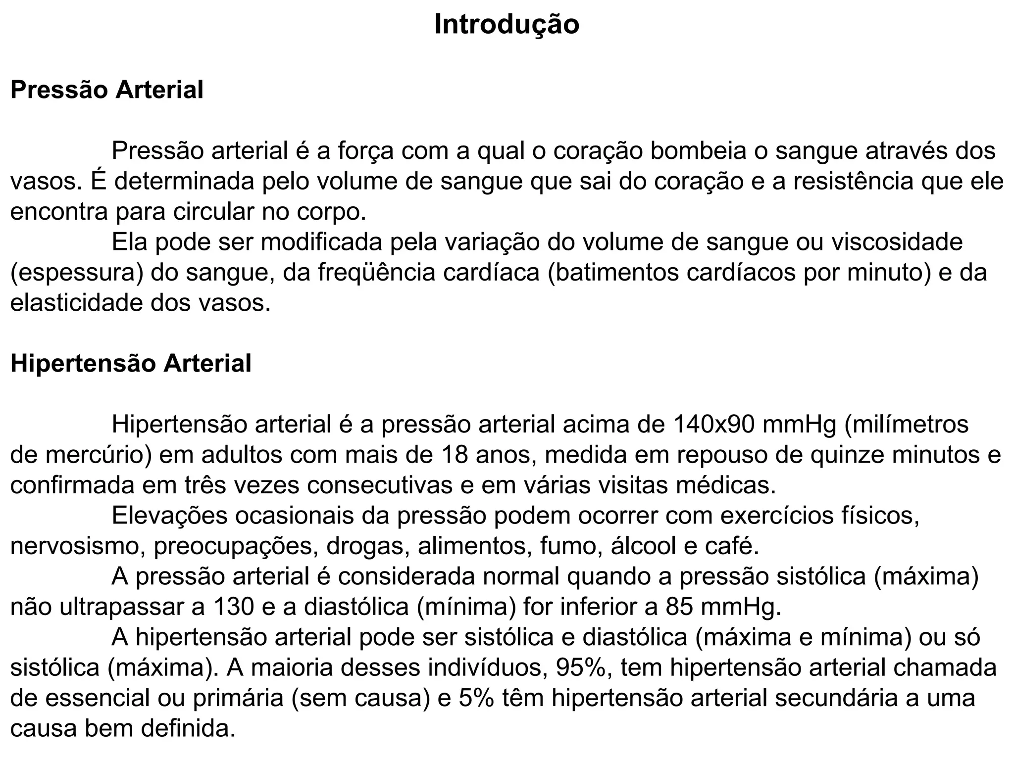 Introdução Pressão Arterial Pressão arterial é a força com a qual o coração bombeia o sangue através dos vasos. É determinada pelo volume de sangue que sai do coração e a resistência que ele encontra para circular no corpo.  Ela pode ser modificada pela variação do volume de sangue ou viscosidade (espessura) do sangue, da freqüência cardíaca (batimentos cardíacos por minuto) e da elasticidade dos vasos. Hipertensão Arterial Hipertensão arterial é a pressão arterial acima de 140x90 mmHg (milímetros de mercúrio) em adultos com mais de 18 anos, medida em repouso de quinze minutos e confirmada em três vezes consecutivas e em várias visitas médicas.  Elevações ocasionais da pressão podem ocorrer com exercícios físicos, nervosismo, preocupações, drogas, alimentos, fumo, álcool e café.  A pressão arterial é considerada normal quando a pressão sistólica (máxima) não ultrapassar a 130 e a diastólica (mínima) for inferior a 85 mmHg. A hipertensão arterial pode ser sistólica e diastólica (máxima e mínima) ou só sistólica (máxima). A maioria desses indivíduos, 95%, tem hipertensão arterial chamada de essencial ou primária (sem causa) e 5% têm hipertensão arterial secundária a uma causa bem definida.  