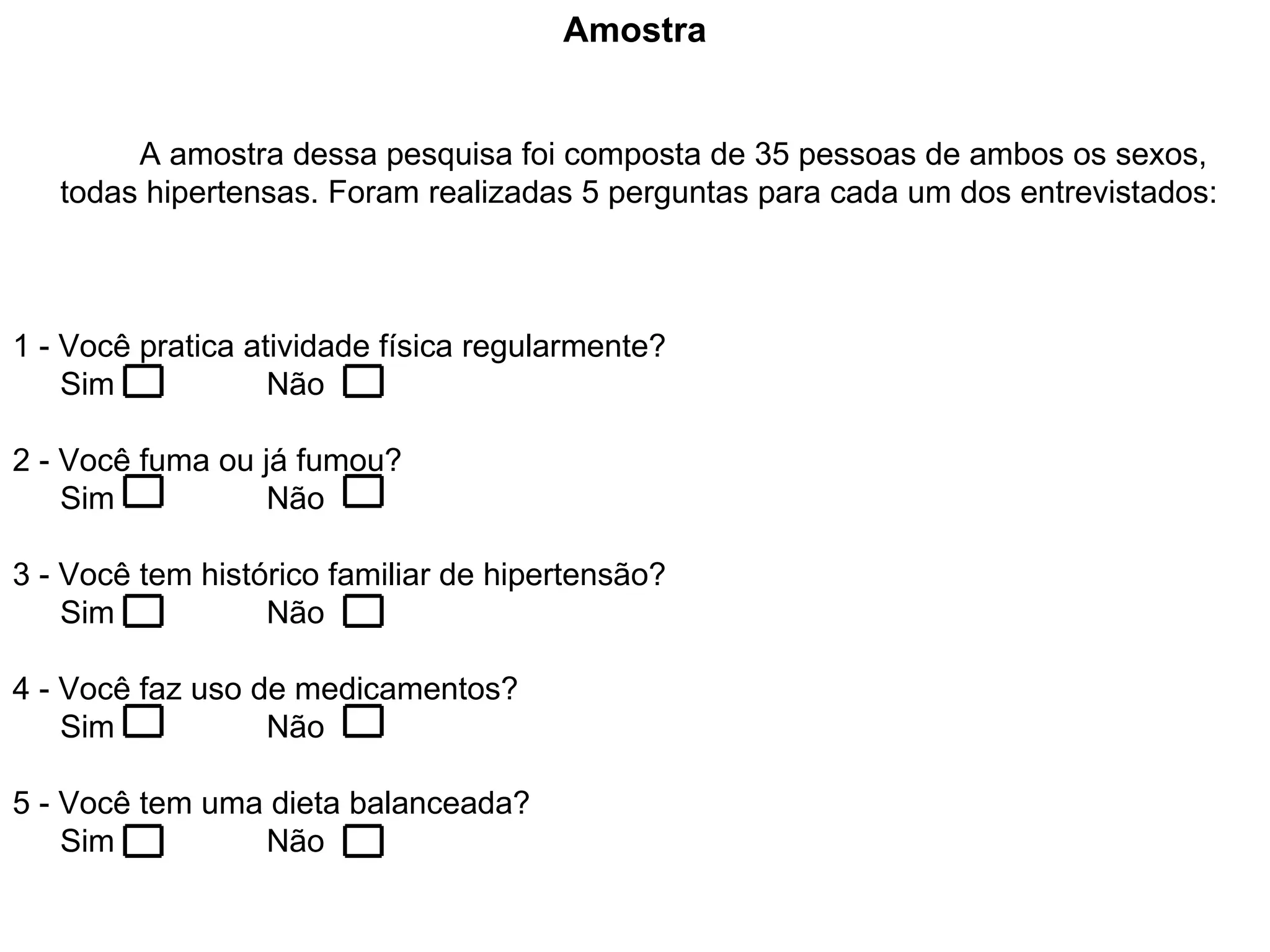 Amostra A amostra dessa pesquisa foi composta de 35 pessoas de ambos os sexos, todas hipertensas. Foram realizadas 5 perguntas para cada um dos entrevistados: 1 - Você pratica atividade física regularmente? Sim Não 2 - Você fuma ou já fumou? Sim Não 3 - Você tem histórico familiar de hipertensão? Sim Não 4 - Você faz uso de medicamentos? Sim Não 5 - Você tem uma dieta balanceada? Sim Não 
