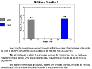 Gráfico – Questão 5 Sim Não A evolução da doença e o sucesso do tratamento são influenciados pelo estilo de vida e podem ser alterados pela adoção de hábitos mais saudáveis. Na alimentação o sódio é o principal inimigo do hipertenso, por tal motivo o hipertenso deve seguir uma dieta balanceada, regulando a entrada de sódio no seu organismo. De acordo com nossa pesquisa, ocorre um empate técnico, metade de nossos entrevistado utilizam uma dieta balanceada e a outra metade não. 