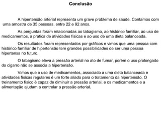 Conclusão A hipertensão arterial representa um grave problema de saúde. Contamos com  uma amostra de 35 pessoas, entre 22 e 92 anos. As perguntas foram relacionadas ao tabagismo, ao histórico familiar, ao uso de medicamentos, a pratica de atividades físicas e ao uso de uma dieta balanceada. Os resultados foram representados por gráficos e vimos que uma pessoa com histórico familiar de hipertensão tem grandes possibilidades de ser uma pessoa hipertensa no futuro. O tabagismo eleva a pressão arterial no ato de fumar, porém o uso prolongado do cigarro não se associa a hipertensão. Vimos que o uso de medicamentos, associado a uma dieta balanceada e atividades físicas regulares é um forte aliado para o tratamento da hipertensão. O treinamento físico é capaz de diminuir a pressão arterial, e os medicamentos e a alimentação ajudam a controlar a pressão arterial. 