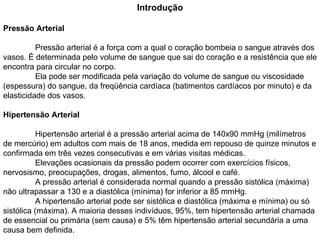 Introdução Pressão Arterial Pressão arterial é a força com a qual o coração bombeia o sangue através dos vasos. É determinada pelo volume de sangue que sai do coração e a resistência que ele encontra para circular no corpo.  Ela pode ser modificada pela variação do volume de sangue ou viscosidade (espessura) do sangue, da freqüência cardíaca (batimentos cardíacos por minuto) e da elasticidade dos vasos. Hipertensão Arterial Hipertensão arterial é a pressão arterial acima de 140x90 mmHg (milímetros de mercúrio) em adultos com mais de 18 anos, medida em repouso de quinze minutos e confirmada em três vezes consecutivas e em várias visitas médicas.  Elevações ocasionais da pressão podem ocorrer com exercícios físicos, nervosismo, preocupações, drogas, alimentos, fumo, álcool e café.  A pressão arterial é considerada normal quando a pressão sistólica (máxima) não ultrapassar a 130 e a diastólica (mínima) for inferior a 85 mmHg. A hipertensão arterial pode ser sistólica e diastólica (máxima e mínima) ou só sistólica (máxima). A maioria desses indivíduos, 95%, tem hipertensão arterial chamada de essencial ou primária (sem causa) e 5% têm hipertensão arterial secundária a uma causa bem definida.  