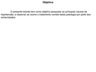 Objetivo O presente estudo tem como objetivo pesquisar as principais causas de hipertensão, e observar se ocorre o tratamento correto desta patologia por parte dos entrevistados. 