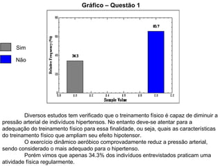 Gráfico – Questão 1 Sim Não Diversos estudos tem verificado que o treinamento físico é capaz de diminuir a pressão arterial de indivíduos hipertensos. No entanto deve-se atentar para a adequação do treinamento físico para essa finalidade, ou seja, quais as características do treinamento físico que ampliam seu efeito hipotensor. O exercício dinâmico aeróbico comprovadamente reduz a pressão arterial, sendo considerado o mais adequado para o hipertenso.  Porém vimos que apenas 34.3% dos indivíduos entrevistados praticam uma atividade física regularmente. 