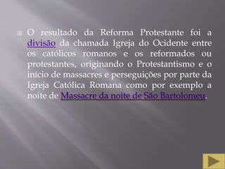  O resultado da Reforma Protestante foi a
divisão da chamada Igreja do Ocidente entre
os católicos romanos e os reformados ou
protestantes, originando o Protestantismo e o
início de massacres e perseguições por parte da
Igreja Católica Romana como por exemplo a
noite de Massacre da noite de São Bartolomeu.
 