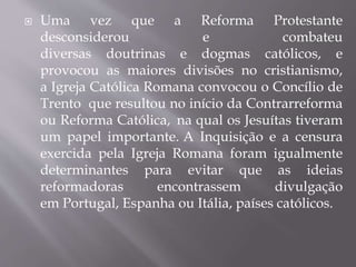  Uma vez que a Reforma Protestante
desconsiderou e combateu
diversas doutrinas e dogmas católicos, e
provocou as maiores divisões no cristianismo,
a Igreja Católica Romana convocou o Concílio de
Trento que resultou no início da Contrarreforma
ou Reforma Católica, na qual os Jesuítas tiveram
um papel importante. A Inquisição e a censura
exercida pela Igreja Romana foram igualmente
determinantes para evitar que as ideias
reformadoras encontrassem divulgação
em Portugal, Espanha ou Itália, países católicos.
 