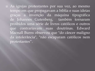  As igrejas protestantes por sua vez, ao mesmo
tempo em que propagavam a bíblia e suas ideias
graças a invenção da máquina tipográfica
de Johannes Gutenberg, também tornaram
proibidos uma série de livros católicos e outros
que contrariavam suas doutrinas. Edward
Macnall Burns observou que "do câncer maligno
da intolerância", "não escaparam católicos nem
protestantes“.
 