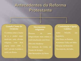 Grande Cisma do
Ocidente
•Conflitos entre a Santa
Sé e o poder régio
motivam uma divisão
religiosa, com dois
papas entre 1378 a
1417: um em Avinhão e
outro em Roma.
Movimentos
religiosos
Procura de uma
religiosidade mais intima e
individualizada com Deus:
•Devotio Moderna
•A imitação de Cristo, de
Tomás de Kempis
•São Bernardino de Siena
Contestação à Igreja
Católica
•John Wilcliff, em
Inglaterra
•Jan Huss, na Boémia
•Lourenço Valla, em Itália
•Erasmo de Roterdão
•Savonarola, em Itália
 