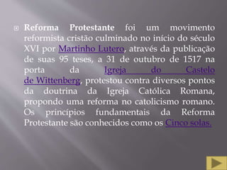  Reforma Protestante foi um movimento
reformista cristão culminado no início do século
XVI por Martinho Lutero, através da publicação
de suas 95 teses, a 31 de outubro de 1517 na
porta da Igreja do Castelo
de Wittenberg, protestou contra diversos pontos
da doutrina da Igreja Católica Romana,
propondo uma reforma no catolicismo romano.
Os princípios fundamentais da Reforma
Protestante são conhecidos como os Cinco solas.
 
