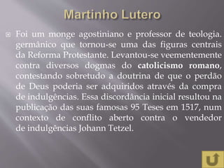  Foi um monge agostiniano e professor de teologia.
germânico que tornou-se uma das figuras centrais
da Reforma Protestante. Levantou-se veementemente
contra diversos dogmas do catolicismo romano,
contestando sobretudo a doutrina de que o perdão
de Deus poderia ser adquiridos através da compra
de indulgências. Essa discordância inicial resultou na
publicação das suas famosas 95 Teses em 1517, num
contexto de conflito aberto contra o vendedor
de indulgências Johann Tetzel.
 