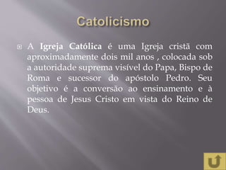  A Igreja Católica é uma Igreja cristã com
aproximadamente dois mil anos , colocada sob
a autoridade suprema visível do Papa, Bispo de
Roma e sucessor do apóstolo Pedro. Seu
objetivo é a conversão ao ensinamento e à
pessoa de Jesus Cristo em vista do Reino de
Deus.
 