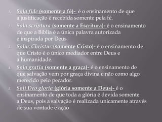 1. Sola fide (somente a fé)- é o ensinamento de que
a justificação é recebida somente pela fé.
2. Sola scriptura (somente a Escritura)- é o ensinamento
de que a Bíblia é a única palavra autorizada
e inspirada por Deus
3. Solus Christus (somente Cristo)- é o ensinamento de
que Cristo é o único mediador entre Deus e
a humanidade.
4. Sola gratia (somente a graça)- é o ensinamento de
que salvação vem por graça divina e não como algo
merecido pelo pecador.
5. Soli Deo gloria (glória somente a Deus)- é o
ensinamento de que toda a glória é devida somente
a Deus, pois a salvação é realizada unicamente através
de sua vontade e ação
 