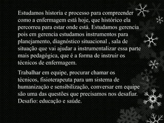 Estudamos historia e processo para compreender
como a enfermagem está hoje, que histórico ela
percorreu para estar onde está. Estudamos gerencia
pois em gerencia estudamos instrumentos para
planejamento, diagnóstico situacional , sala de
situação que vai ajudar a instrumentalizar essa parte
mais pedagógica, que é a forma de instruir os
técnicos de enfermagem.
Trabalhar em equipe, procurar chamar os
técnicos, fisioterapeuta para um sistema de
humanização e sensibilização, conversar em equipe
são uma das questões que precisamos nos desafiar.
Desafio: educação e saúde.

 