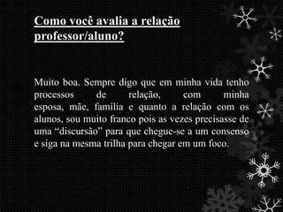 Como você avalia a relação
professor/aluno?

Muito boa. Sempre digo que em minha vida tenho
processos
de
relação,
com
minha
esposa, mãe, família e quanto a relação com os
alunos, sou muito franco pois as vezes precisasse de
uma “discursão” para que chegue-se a um consenso
e siga na mesma trilha para chegar em um foco.

 