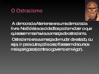 A democracia Ateniense era uma democracia livre. Na Eclésia os cidadãos podiam dizer o que quisessem mas havia a ameaça de ostracismo. Ostracismo era a ameaça de mudar de estado, ou seja, ir para outra polis caso fizessem discursos mais perigosos(contra o governo em vigor). 