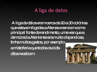A liga de delos eram cerca de 20 a 30 colónias que estavam ligadas a Atenas e serviam como principal fonte de rendimento, uma vez que a democracia Ateniense era muito dispendiosa, tinha muitos gastos, por exemplo a mistoferia que todos os cida- dãos recebiam.  