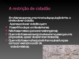 Em Atenas apenas uma minoria da população tinha  o direito de ser cidadão. Apenas podia ser cidadão quem: Fosse filho de pai e mãe ateniense; Não fosse meteco (pois eram estrangeiros); Quem não fosse escravo(pois eles eram quase que uma propriedade, apesar de serem bem tratados); Quem não fosse mulher(pois tinham outras funçoes como por exemplo cuidar da  vida doméstica); 