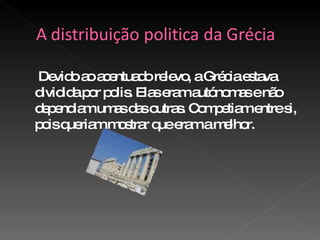 Devido ao acentuado relevo, a Grécia estava dividida por polis. Elas eram autónomas e não dependiam umas das outras. Competiam entre si, pois queriam mostrar que eram a melhor.  
